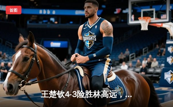 王楚钦4-3险胜林高远，成功卫冕WTT沙特大满贯男单冠军