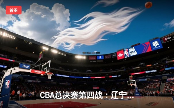 CBA总决赛第四战：辽宁本钢加时险胜新疆伊力特，总比分扩大至3-1