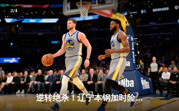 逆转绝杀！辽宁本钢加时险胜广东宏远，赵继伟37分创生涯新高 - 2