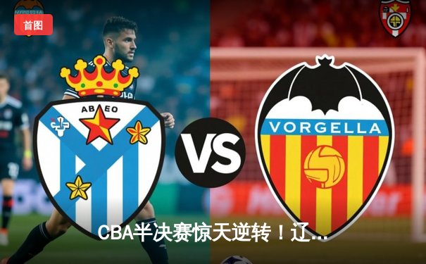 CBA半决赛惊天逆转！辽宁本钢加时苦战3分险胜广东宏远