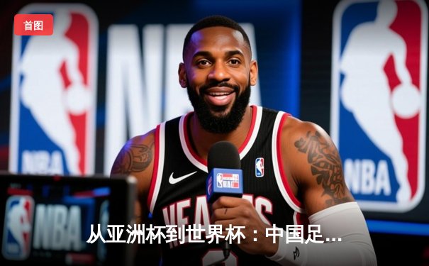 从亚洲杯到世界杯：中国足球的阵痛与新生之路