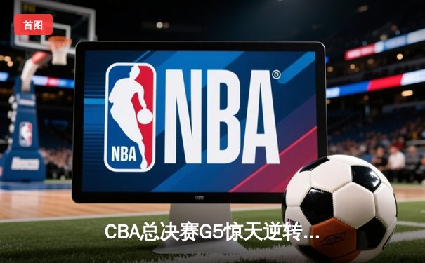 CBA总决赛G5惊天逆转！辽宁本钢加时险胜广东宏远夺队史第三冠