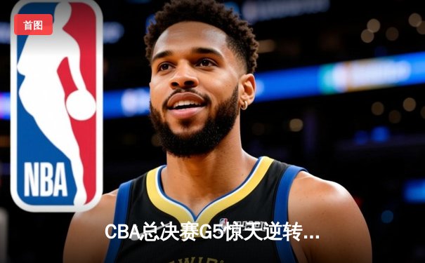 CBA总决赛G5惊天逆转！辽宁本钢加时险胜广东宏远夺队史第三冠