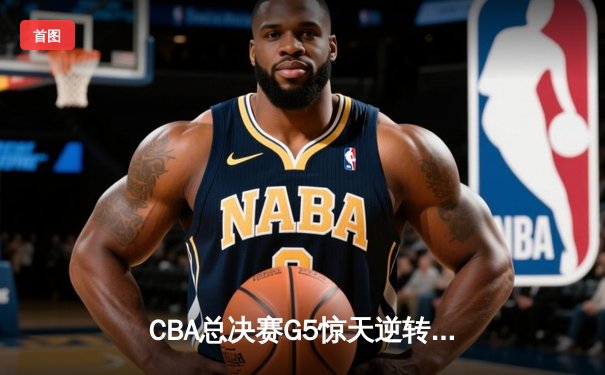 CBA总决赛G5惊天逆转！辽宁本钢加时险胜广东宏远夺队史第三冠